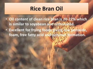 Rice Bran Oil
• Oil content of clean rice bran is 20-22% which
is similar to soyabean and cottonseed.
• Excellent for frying foods giving low peroxide,
foam, free fatty acid and polymer formation.
 