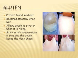GLUTEN
 Protein found in wheat
 Becomes stretchy when
wet
 Allows dough to stretch
when it is rising.
 At a certain temperature
it sets and the dough
keeps the risen shape
 