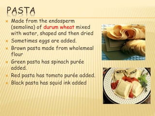 PASTA
 Made from the endosperm
(semolina) of durum wheat mixed
with water, shaped and then dried
 Sometimes eggs are added.
 Brown pasta made from wholemeal
flour
 Green pasta has spinach purée
added.
 Red pasta has tomato purée added.
 Black pasta has squid ink added
 