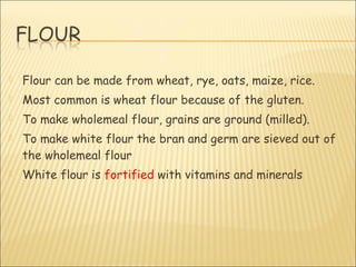  Flour can be made from wheat, rye, oats, maize, rice.
 Most common is wheat flour because of the gluten.
 To make wholemeal flour, grains are ground (milled).
 To make white flour the bran and germ are sieved out of
the wholemeal flour
 White flour is fortified with vitamins and minerals
 