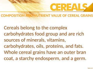 COMPOSITION AND NUTRIENT VALUE OF CEREAL GRAINS
Cereals belong to the complex
carbohydrates food group and are rich
sources of minerals, vitamins,
carbohydrates, oils, proteins, and fats.
Whole cereal grains have an outer bran
coat, a starchy endosperm, and a germ.
 