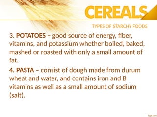 TYPES OF STARCHY FOODS
3. POTATOES – good source of energy, fiber,
vitamins, and potassium whether boiled, baked,
mashed or roasted with only a small amount of
fat.
4. PASTA – consist of dough made from durum
wheat and water, and contains iron and B
vitamins as well as a small amount of sodium
(salt).
 
