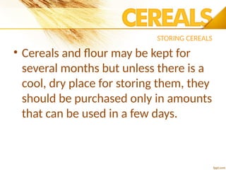 STORING CEREALS
• Cereals and flour may be kept for
several months but unless there is a
cool, dry place for storing them, they
should be purchased only in amounts
that can be used in a few days.
 