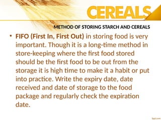 METHOD OF STORING STARCH AND CEREALS
• FIFO (First In, First Out) in storing food is very
important. Though it is a long-time method in
store-keeping where the first food stored
should be the first food to be out from the
storage it is high time to make it a habit or put
into practice. Write the expiry date, date
received and date of storage to the food
package and regularly check the expiration
date.
 