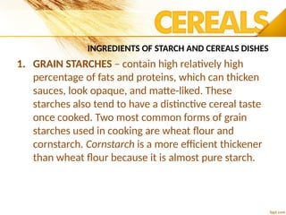 INGREDIENTS OF STARCH AND CEREALS DISHES
1. GRAIN STARCHES – contain high relatively high
percentage of fats and proteins, which can thicken
sauces, look opaque, and matte-liked. These
starches also tend to have a distinctive cereal taste
once cooked. Two most common forms of grain
starches used in cooking are wheat flour and
cornstarch. Cornstarch is a more efficient thickener
than wheat flour because it is almost pure starch.
 