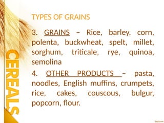 TYPES OF GRAINS
3. GRAINS – Rice, barley, corn,
polenta, buckwheat, spelt, millet,
sorghum, triticale, rye, quinoa,
semolina
4. OTHER PRODUCTS – pasta,
noodles, English muffins, crumpets,
rice, cakes, couscous, bulgur,
popcorn, flour.
 