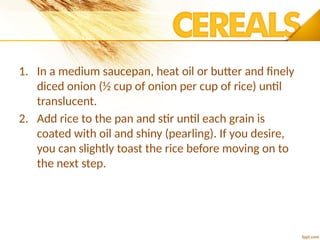1. In a medium saucepan, heat oil or butter and finely
diced onion (½ cup of onion per cup of rice) until
translucent.
2. Add rice to the pan and stir until each grain is
coated with oil and shiny (pearling). If you desire,
you can slightly toast the rice before moving on to
the next step.
 