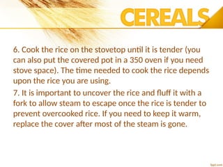6. Cook the rice on the stovetop until it is tender (you
can also put the covered pot in a 350 oven if you need
stove space). The time needed to cook the rice depends
upon the rice you are using.
7. It is important to uncover the rice and fluff it with a
fork to allow steam to escape once the rice is tender to
prevent overcooked rice. If you need to keep it warm,
replace the cover after most of the steam is gone.
 