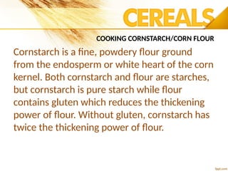 COOKING CORNSTARCH/CORN FLOUR
Cornstarch is a fine, powdery flour ground
from the endosperm or white heart of the corn
kernel. Both cornstarch and flour are starches,
but cornstarch is pure starch while flour
contains gluten which reduces the thickening
power of flour. Without gluten, cornstarch has
twice the thickening power of flour.
 