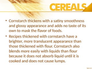 • Cornstarch thickens with a satiny smoothness
and glossy appearance and adds no taste of its
own to mask the flavor of foods.
• Recipes thickened with cornstarch have a
brighter, more translucent appearance than
those thickened with flour. Cornstarch also
blends more easily with liquids than flour
because it does not absorb liquid until it is
cooked and does not cause lumps.
 