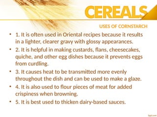 USES OF CORNSTARCH
• 1. It is often used in Oriental recipes because it results
in a lighter, clearer gravy with glossy appearances.
• 2. It is helpful in making custards, flans, cheesecakes,
quiche, and other egg dishes because it prevents eggs
from curdling.
• 3. It causes heat to be transmitted more evenly
throughout the dish and can be used to make a glaze.
• 4. It is also used to flour pieces of meat for added
crispiness when browning.
• 5. It is best used to thicken dairy-based sauces.
 