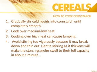HOW TO COOK CORNSTARCH
1. Gradually stir cold liquids into cornstarch until
completely smooth.
2. Cook over medium-low heat.
3. Cooking over high heat can cause lumping.
4. Avoid stirring too vigorously because it may break
down and thin out. Gentle stirring as it thickens will
make the starch granules swell to their full capacity
in about 1 minute.
 