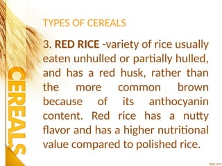 TYPES OF CEREALS
3. RED RICE -variety of rice usually
eaten unhulled or partially hulled,
and has a red husk, rather than
the more common brown
because of its anthocyanin
content. Red rice has a nutty
flavor and has a higher nutritional
value compared to polished rice.
 