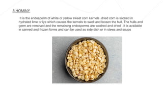 5.HOMINY
It is the endosperm of white or yellow sweet corn kernels .dried corn is socked in
hydrated lime or lye which causes the kernels to swell and loosen the hull. The hulls and
germ are removed and the remaining endosperms are washed and dried . It is available
in canned and frozen forms and can be used as side dish or in stews and soups
 