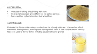 6.CORN MEAL
• Produced by drying and grinding dent corn
• Meal is more coarsely ground form but not as fine as flour.
• Corn meal has higher fat content that wheat flour
7.CORN SAUCE
Produced by fermentation using corn starch as the primary substrate . It is used as a food
condiment and ingredient , both in paste and in powder form . It has a characteristic savoury
taste .it is used to flavour dishes including soups broths and gravies
 