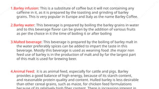 1.Barley infusion: This is a substitute of coffee but it will not containing any
caffeine in it, as it is prepared by the toasting and grinding of barley
grains. This is very popular in Europe and Italy as the name Barley Coffee.
2.Barley water: This beverage is prepared by boiling the barley grains in water
and to this beverage flavor can be given by the addition of various fruits
as per the choice in it the time of boiling it or after boiling
3.Malted beverage: This beverage is prepared by the boiling of barley malt in
the water preferably spices can be added to impart the taste in this
beverage. Mostly this beverage is used as weaning food .the major non
feed use of barley is in the production of malt and by far the largest part
of this malt is used for brewing beer.
4.Animal Feed: it is as animal feed, especially for cattle and pigs. Barley
provides a good balance of high energy, because of its starch content,
and reasonable protein quality and content. Hulled barley is less desirable
than other cereal grains, such as maize, for chicken feed formulations
 