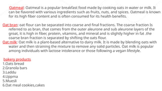 Oatmeal: Oatmeal is a popular breakfast food made by cooking oats in water or milk. It
can be flavored with various ingredients such as fruits, nuts, and spices. Oatmeal is known
for its high fiber content and is often consumed for its health benefits.
Oat bran: oat flour can be separated into coarse and final fractions. The coarse fraction Is
referred to as bran, that comes from the outer aleurone and sub aleurone layers of the
groat, it is high in fiber, protein, vitamins, and mineral and is slightly higher in fat .the
coarse bran fraction is separated by shifting the oats flour.
Oat milk: Oat milk is a plant-based alternative to dairy milk. It is made by blending oats with
water and then straining the mixture to remove any solid particles. Oat milk is popular
among individuals with lactose intolerance or those following a vegan lifestyle.
bakery products
1.Oats bread
2.Granola bars
3.Laddu
4.Uppma
5.Muesli
6.Oat meal cookies,cakes
 