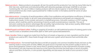Bakery products : Bakery products are popular all over the world and the production has risen by many folds due to
their low cost, varied taste and textured profiles with attractive package and longer shelf-life to suit easy
marketing [35]. The use of millets in bakery products will not only be superior in terms of fibre content,
micronutrients but also create a good potential for millets to enter in the bakery world for series of value
added products.
Extruded products : A majority of world population suffers from qualitative and quantitative insufficiency of dietary
protein and calories intake. In all such cases physiological maintenance and growth are impaired and
malnutrition results. In this context, extrusion is a beneficial process. Extrusion cooking is a HTST cooking
process, which could be used for processing of starchy as well as proteinaceous materials. The use of
extrusion cooking has distinct advantages like versatility, high productivity, high product quality, Millet based
extruded snack foods are prepared using twin-screw extruder.
Puffed/Popped and flaked millets: Puffing or popping of cereals is an old traditional practice of cooking grains to be
used as snack or breakfast cereal either plain or with some spices/salt/sweeteners.
Pasta, Noodles: Pasta or papad are made from the flours of cereals or legumes as main ingredient and the dried
products are used as RTC. these foods through cold extrusion system which become hard and brittle after
drying.
Fermented products : Fermented foods like Dosa and Idli are popular and common breakfast foods and even as the
evening meals in many parts of India. Millets are good source of protein but the protein quality in terms of
lysine and tryptophan content is low, hence there is growing emphasis on the improvement of protein quality.
Fermentation not only improves the taste but at the same time enriches the food value in terms of protein,
calcium and fibre, B vitamins, in vitro protein digestibility and decreases the levels of anti-nutrients in food
grain
 