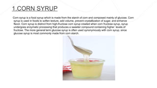 1.CORN SYRUP
Corn syrup is a food syrup which is made from the starch of corn and composed mainly of glucose. Corn
syrup is used in foods to soften texture, add volume, prevent crystallization of sugar, and enhance
flavor. Corn syrup is distinct from high-fructose corn syrup created when corn fructose syrup, syrup
undergoes enzymatic processing that produces a sweeter compound containing higher levels of
fructose. The more general term glucose syrup is often used synonymously with corn syrup, since
glucose syrup is most commonly made from corn starch.
 
