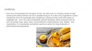 2.CORN OIL
• Corn oil is oil extracted from the germ of corn. Its main use is in cooking, where its high
smoke point makes refined corn oil a valuable frying oil. It is also a key ingredient in some
margarines Corn oil is generally less margarines. expensive than most other types of
vegetable oils . Corn oil is also a feedstock used for biodiesel. Other industrial uses for
corn oil include soap, salve, paint, rust proofing for metal surfaces, inks, textiles, and
insecticides. It is insecticides sometimes used as a carrier for drug molecules in
pharmaceutical preparations.
 