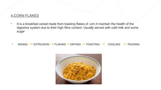 4.CORN FLAKES
• It is a breakfast cereal made from toasting flakes of corn.it maintain the health of the
digestive system due to their high fibre content. Usually served with cold milk and some
sugar
• MIXING EXTRUSION FLAKING DRYING TOASTING COOLING PACKING
 