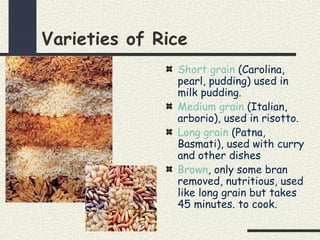 Varieties of Rice
Short grain (Carolina,
pearl, pudding) used in
milk pudding.
Medium grain (Italian,
arborio), used in risotto.
Long grain (Patna,
Basmati), used with curry
and other dishes
Brown, only some bran
removed, nutritious, used
like long grain but takes
45 minutes. to cook.
 