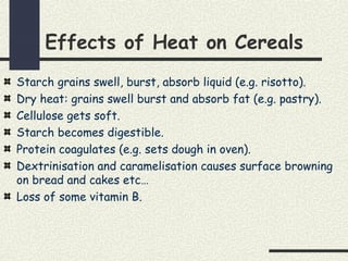 Effects of Heat on Cereals
Starch grains swell, burst, absorb liquid (e.g. risotto).
Dry heat: grains swell burst and absorb fat (e.g. pastry).
Cellulose gets soft.
Starch becomes digestible.
Protein coagulates (e.g. sets dough in oven).
Dextrinisation and caramelisation causes surface browning
on bread and cakes etc…
Loss of some vitamin B.
 