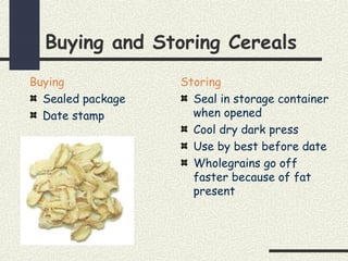 Buying and Storing Cereals
Buying
Sealed package
Date stamp
Storing
Seal in storage container
when opened
Cool dry dark press
Use by best before date
Wholegrains go off
faster because of fat
present
 