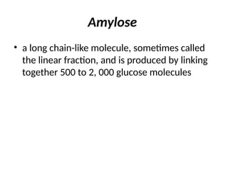 Amylose
• a long chain-like molecule, sometimes called
the linear fraction, and is produced by linking
together 500 to 2, 000 glucose molecules
 