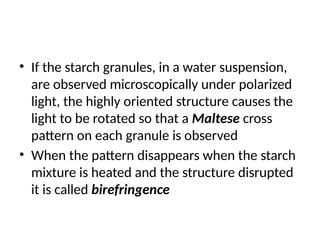 • If the starch granules, in a water suspension,
are observed microscopically under polarized
light, the highly oriented structure causes the
light to be rotated so that a Maltese cross
pattern on each granule is observed
• When the pattern disappears when the starch
mixture is heated and the structure disrupted
it is called birefringence
 