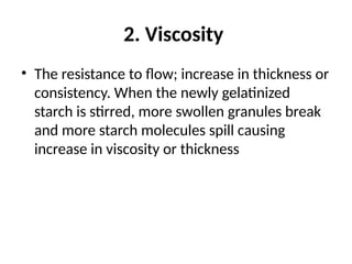 2. Viscosity
• The resistance to flow; increase in thickness or
consistency. When the newly gelatinized
starch is stirred, more swollen granules break
and more starch molecules spill causing
increase in viscosity or thickness
 