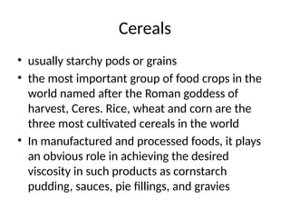Cereals
• usually starchy pods or grains
• the most important group of food crops in the
world named after the Roman goddess of
harvest, Ceres. Rice, wheat and corn are the
three most cultivated cereals in the world
• In manufactured and processed foods, it plays
an obvious role in achieving the desired
viscosity in such products as cornstarch
pudding, sauces, pie fillings, and gravies
 