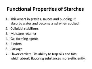 Functional Properties of Starches
1. Thickeners in gravies, sauces and pudding. It
absorbs water and become a gel when cooked.
2. Colloidal stabilizers
3. Moisture retainer
4. Gel forming agents
5. Binders
6. Package
7. Flavor carriers– its ability to trap oils and fats,
which absorb flavoring substances more efficiently.
 