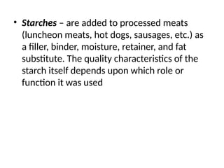 • Starches – are added to processed meats
(luncheon meats, hot dogs, sausages, etc.) as
a filler, binder, moisture, retainer, and fat
substitute. The quality characteristics of the
starch itself depends upon which role or
function it was used
 