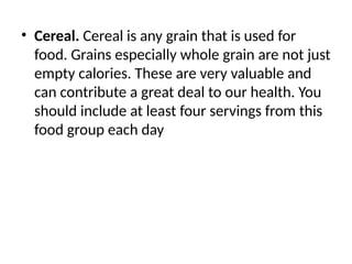 • Cereal. Cereal is any grain that is used for
food. Grains especially whole grain are not just
empty calories. These are very valuable and
can contribute a great deal to our health. You
should include at least four servings from this
food group each day
 