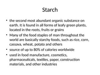 Starch
• the second most abundant organic substance on
earth. It is found in all forms of leafy green plants,
located in the roots, fruits or grains
• Many of the food staples of man throughout the
world are basically starchy foods, such as rice, corn,
cassava, wheat, potato and others
• source of up to 80% of calories worldwide
• used in food manufacture, cosmetics,
pharmaceuticals, textiles, paper, construction
materials, and other industries
 
