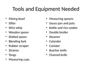 Tools and Equipment Needed
• Mixing bowl
• Sifter
• Wire whip
• Wooden spoon
• Slotted spoon
• Blending fork
• Rubber scraper
• Strainer
• Tongs
• Measuring cups
• Measuring spoons
• Sauce pan and pots
• Kettle and rice cooker
• Double broiler
• Steamer
• Colander
• Canister
• Butcher knife
• Channel knife
 