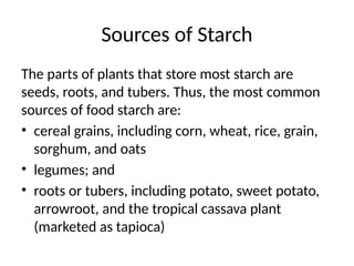Sources of Starch
The parts of plants that store most starch are
seeds, roots, and tubers. Thus, the most common
sources of food starch are:
• cereal grains, including corn, wheat, rice, grain,
sorghum, and oats
• legumes; and
• roots or tubers, including potato, sweet potato,
arrowroot, and the tropical cassava plant
(marketed as tapioca)
 