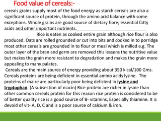 Food value of cereals:-
cereals grains supply most of the food energy as starch cereals are also a
significant source of protein, through the amino acid balance with some
exceptions. Whole grains are good source of dietary fibre; essential fatty
acids and other important nutrients.
Rice is eaten as cooked entire grain although rice flour is also
produced. Oats are rolled grounded or cut into bits and cooked in to porridge
most other cereals are grounded in to flour or meal which is milled e.g. The
outer layer of the bran and germ are removed this lessens the nutritive value
but makes the grain more resistant to degradation and makes the grain more
appealing to many palates.
Cereals are the main source of energy providing about 350 k cal/100 Gms.
Cereals proteins are being deficient in essential amino acids lysine. The
proteins of maize are particularly poor being deficient in lysine and
tryptophan. (A subsection of niacin) Rice protein are richer in lysine than
other common cereals protein for this reason rice protein is considered to be
of better quality rice is a good source of B- vitamins, Especially thiamine. It is
devoid of vit- A, D, C and is a poor source of calcium & iron.
 