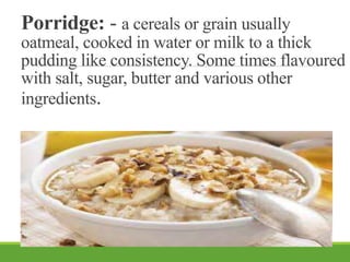 Porridge: - a cereals or grain usually
oatmeal, cooked in water or milk to a thick
pudding like consistency. Some times flavoured
with salt, sugar, butter and various other
ingredients.
 
