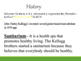 History
Sylvester Gr aha m, w h o advocated a vegetarian diet. Hemade t
hefIrst “Quarter Oats”In182 9.
John HarleyKallogg’s invented severalgrainsbasedmeatsubsitute
in1876app.
Sanitarium:- It is a health spa that
promotes healthy living. The Kellogg
brothers started a sanitarium because they
believes that everybody should be healthy.
 