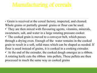 Manufacturing of cereals
•´ Grain is received at the cereal factory, inspected, and cleaned.
Whole grains or partially ground grains or flour can be used.
•´ They are then mixed with flavouring agents, vitamins, minerals,
sweeteners, salt, and water in a large rotating pressure cooker.
•´ The cooked grain is moved to a conveyor belt, which passes
through a drying oven. Enough of the water remains in the cooked
grain to result in a soft, solid mass which can be shaped as needed. If
flour is used instead of grains, it is cooked in a cooking extruder.
•´ At the end of the extruder, the cooked dough emerges as a ribbon.
A rotating knife cuts the ribbon into pellets. These pellets are then
processed in much the same way as cooked grains
 
