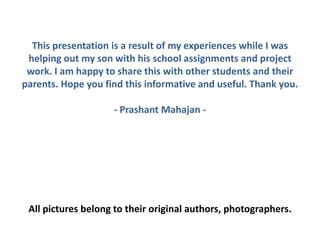This presentation is a result of my experiences while I was
helping out my son with his school assignments and project
work. I am happy to share this with other students and their
parents. Hope you find this informative and useful. Thank you.
- Prashant Mahajan -
All pictures belong to their original authors, photographers.
 