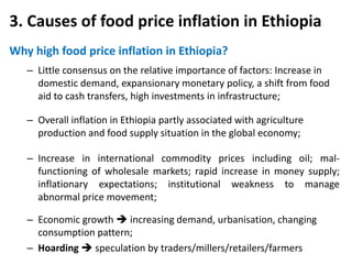 3. Causes of food price inflation in Ethiopia
Why high food price inflation in Ethiopia?
   – Little consensus on the relative importance of factors: Increase in
     domestic demand, expansionary monetary policy, a shift from food
     aid to cash transfers, high investments in infrastructure;

   – Overall inflation in Ethiopia partly associated with agriculture
     production and food supply situation in the global economy;

   – Increase in international commodity prices including oil; mal-
     functioning of wholesale markets; rapid increase in money supply;
     inflationary expectations; institutional weakness to manage
     abnormal price movement;

   – Economic growth  increasing demand, urbanisation, changing
     consumption pattern;
   – Hoarding  speculation by traders/millers/retailers/farmers
 