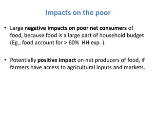 Impacts on the poor
• Large negative impacts on poor net consumers of
  food, because food is a large part of household budget
  (Eg., food account for > 60% HH exp. ).

• Potentially positive impact on net producers of food, if
  farmers have access to agricultural inputs and markets.
 