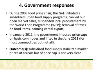 4. Government responses
• During 2008 food price crisis, the GoE initiated a
  subsidized urban food supply programs, carried out
  open market sales, suspended local procurement by
  the World Food Programme (WFP); removal of taxes
  on food items, banning cereal export,
• In January 2011, the government imposed price caps
  on basic commodes and lifted in the June 2011 (for
  most commodities but not all);
• Outcome(s): subsidized food supply stabilized market
  prices of cereals but of price cap is not very clear.
 