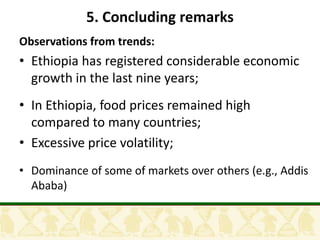 5. Concluding remarks
Observations from trends:
• Ethiopia has registered considerable economic
  growth in the last nine years;
• In Ethiopia, food prices remained high
  compared to many countries;
• Excessive price volatility;
• Dominance of some of markets over others (e.g., Addis
  Ababa)
 