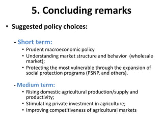 5. Concluding remarks
• Suggested policy choices:

  - Short term:
     • Prudent macroeconomic policy
     • Understanding market structure and behavior (wholesale
       market);
     • Protecting the most vulnerable through the expansion of
       social protection programs (PSNP, and others).

  - Medium term:
     • Rising domestic agricultural production/supply and
       productivity;
     • Stimulating private investment in agriculture;
     • Improving competitiveness of agricultural markets
 