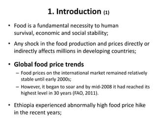 1. Introduction (1)
• Food is a fundamental necessity to human
  survival, economic and social stability;
• Any shock in the food production and prices directly or
  indirectly affects millions in developing countries;

• Global food price trends
   – Food prices on the international market remained relatively
     stable until early 2000s;
   – However, it began to soar and by mid-2008 it had reached its
     highest level in 30 years (FAO, 2011).

• Ethiopia experienced abnormally high food price hike
  in the recent years;
 