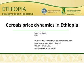 Cereals price dynamics in Ethiopia
             Tadesse Kuma
             EDRI

             Improved evidence towards better food and
             agricultural policies in Ethiopia
             November 02, 2012
             Hilton Hotel, Addis Ababa




                                                         1
 